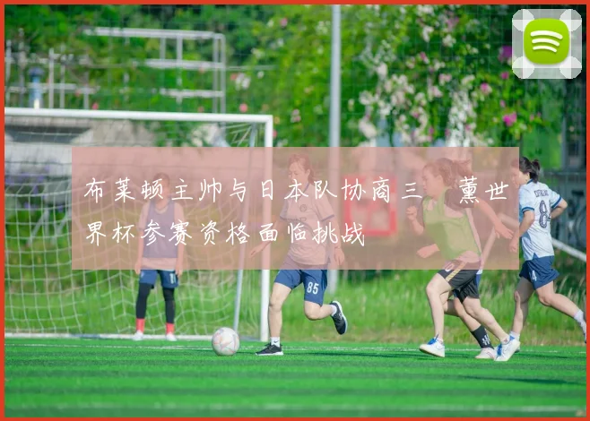 布莱顿主帅与日本队协商三笘薰世界杯参赛资格面临挑战