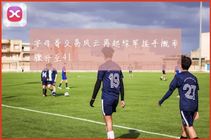 字母哥交易风云再起绿军接手概率骤升至41