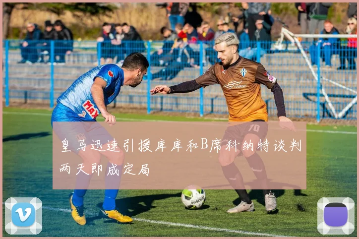 皇马迅速引援库库和B席科纳特谈判两天即成定局