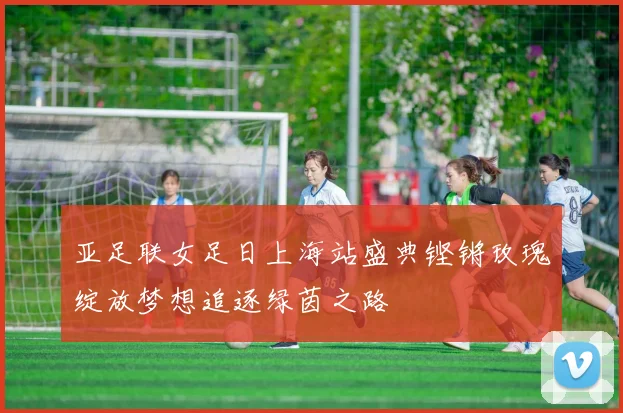 亚足联女足日上海站盛典铿锵玫瑰绽放梦想追逐绿茵之路