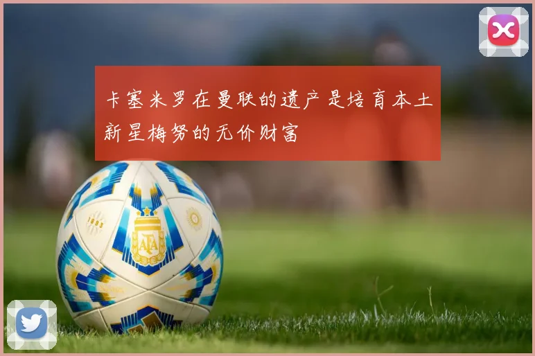 卡塞米罗在曼联的遗产是培育本土新星梅努的无价财富