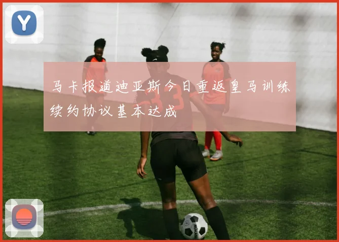 马卡报道迪亚斯今日重返皇马训练续约协议基本达成