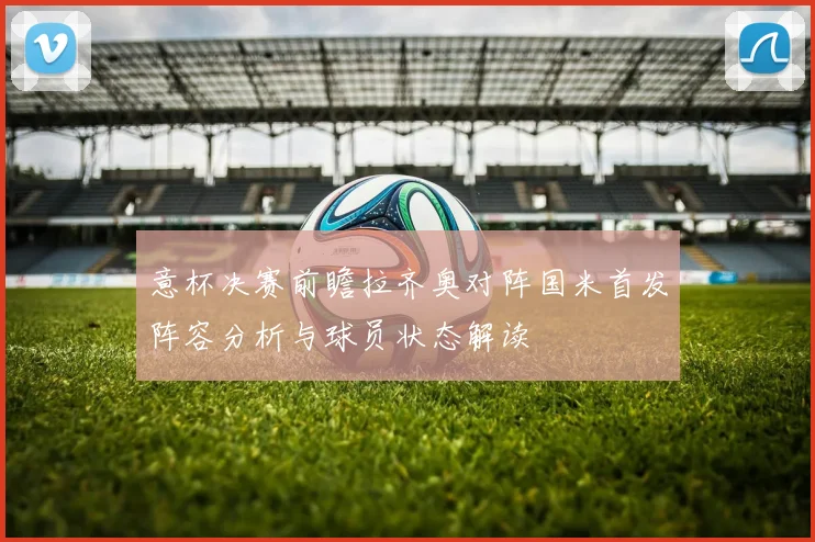 意杯决赛前瞻拉齐奥对阵国米首发阵容分析与球员状态解读
